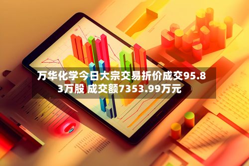 万华化学今日大宗交易折价成交95.83万股 成交额7353.99万元-第3张图片