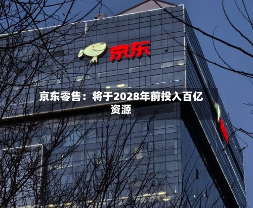 京东零售:将于2028年前投入百亿资源