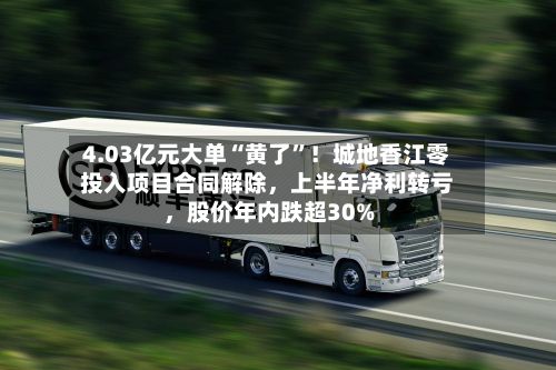 4.03亿元大单“黄了”!城地香江零投入项目合同解除,上半年净利转亏,股价年内跌超30%