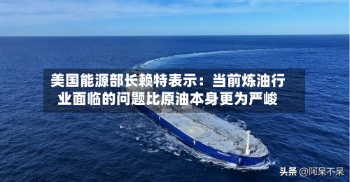 美国能源部长赖特表示:当前炼油行业面临的问题比原油本身更为严峻-第2张图片