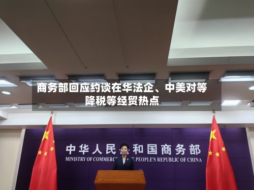 商务部回应约谈在华法企	、中美对等降税等经贸热点-第2张图片