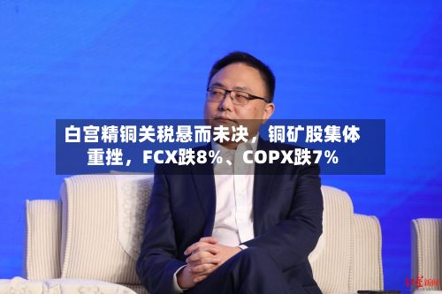 白宫精铜关税悬而未决，铜矿股集体重挫，FCX跌8%、COPX跌7%-第1张图片