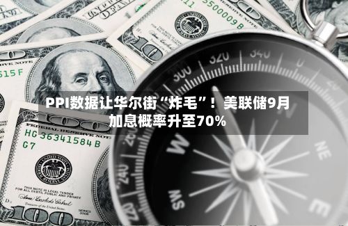 PPI数据让华尔街“炸毛”！美联储9月加息概率升至70%