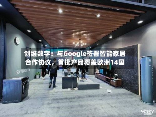 创维数字:与Google签署智能家居合作协议,首批产品覆盖欧洲14国