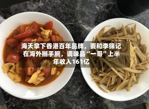 海天拿下香港百年品牌，要和李锦记在海外掰手腕，调味品“一哥”上半年收入161亿-第2张图片