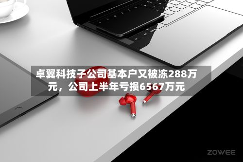 卓翼科技子公司基本户又被冻288万元	，公司上半年亏损6567万元-第2张图片
