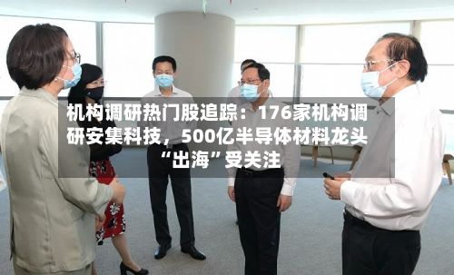 机构调研热门股追踪：176家机构调研安集科技	，500亿半导体材料龙头“出海”受关注-第3张图片