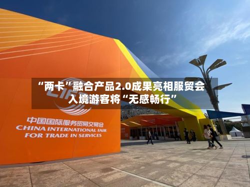 “两卡”融合产品2.0成果亮相服贸会 入境游客将“无感畅行	”-第3张图片