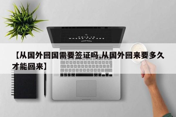 【从国外回国需要签证吗,从国外回来要多久才能回来】