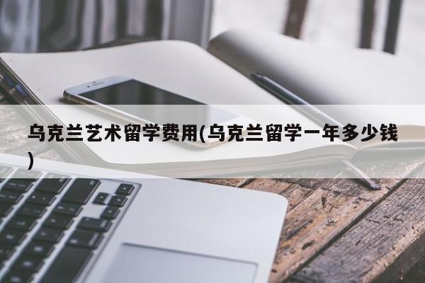 乌克兰艺术留学费用(乌克兰留学一年多少钱)