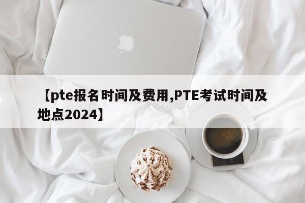 【pte报名时间及费用,PTE考试时间及地点2024】