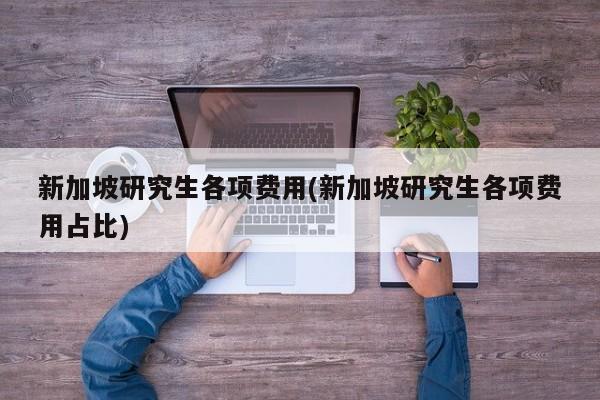 新加坡研究生各项费用(新加坡研究生各项费用占比)