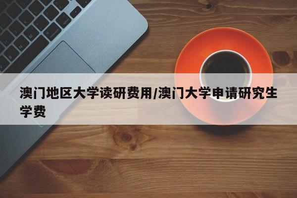 澳门地区大学读研费用/澳门大学申请研究生学费