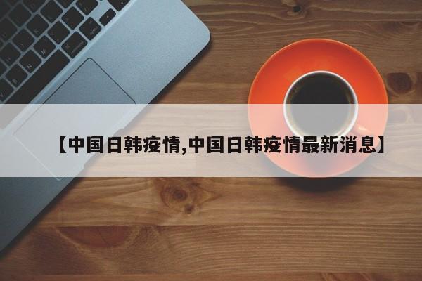【中国日韩疫情,中国日韩疫情最新消息】
