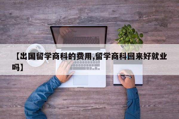 【出国留学商科的费用,留学商科回来好就业吗】