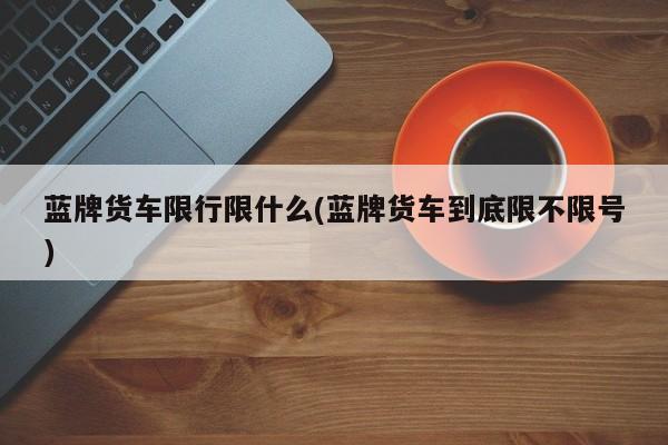 蓝牌货车限行限什么(蓝牌货车到底限不限号)