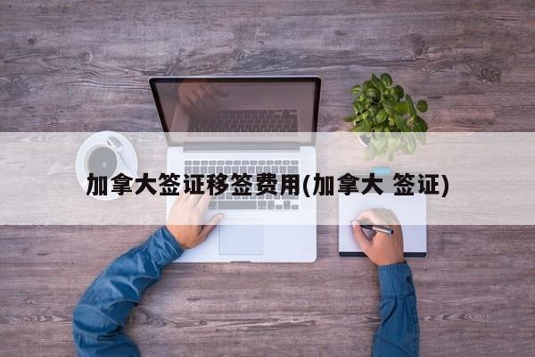 加拿大签证移签费用(加拿大 签证)