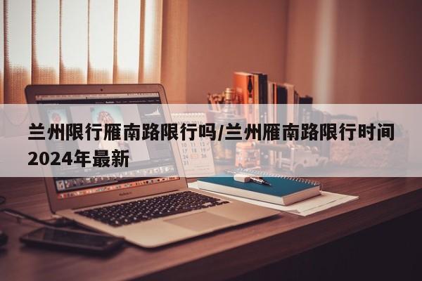 兰州限行雁南路限行吗/兰州雁南路限行时间2024年最新