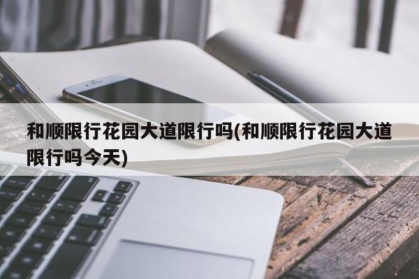 和顺限行花园大道限行吗(和顺限行花园大道限行吗今天)