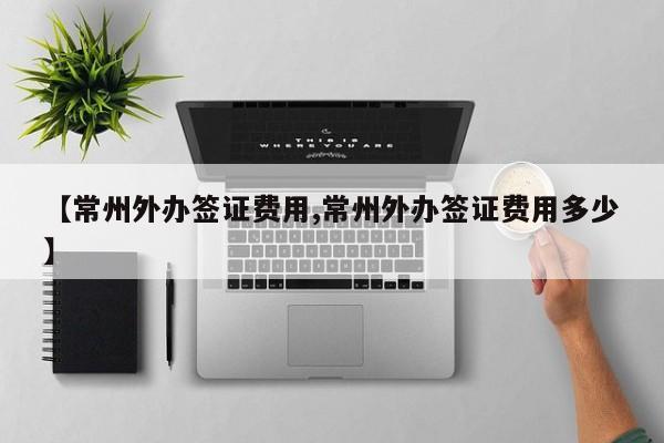 【常州外办签证费用,常州外办签证费用多少】