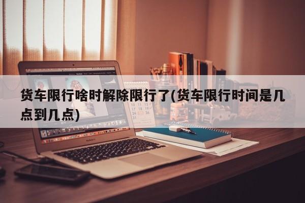 货车限行啥时解除限行了(货车限行时间是几点到几点)