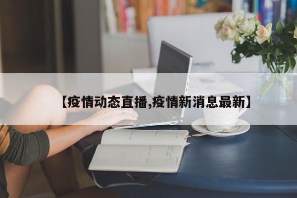 【疫情动态直播,疫情新消息最新】