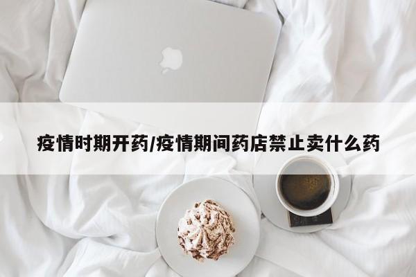 疫情时期开药/疫情期间药店禁止卖什么药