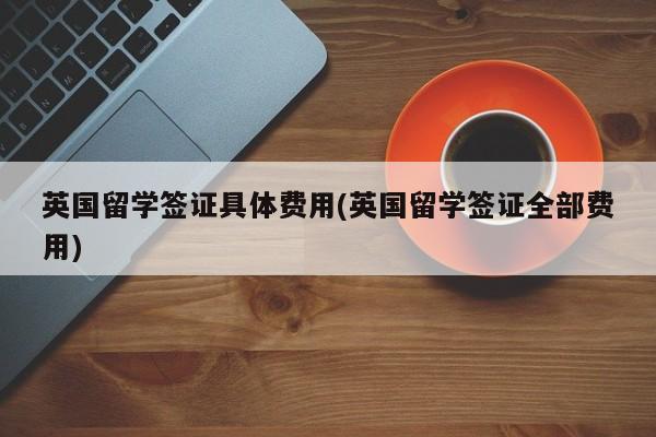 英国留学签证具体费用(英国留学签证全部费用)