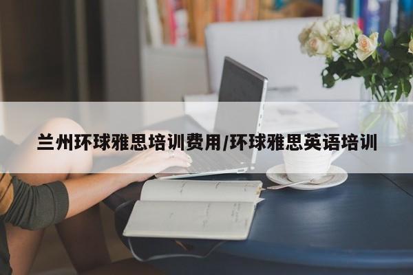 兰州环球雅思培训费用/环球雅思英语培训