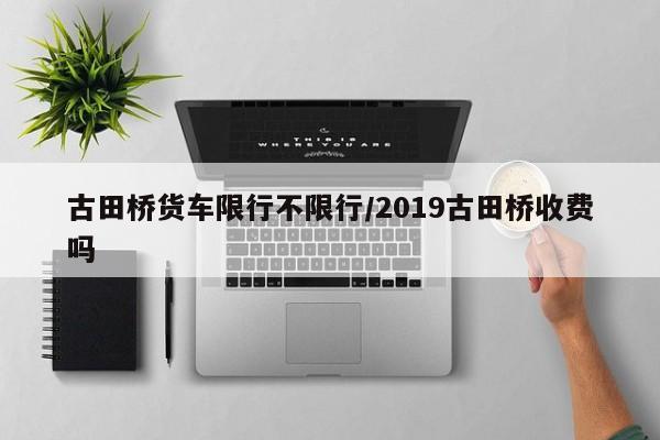 古田桥货车限行不限行/2019古田桥收费吗