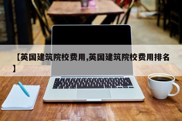 【英国建筑院校费用,英国建筑院校费用排名】