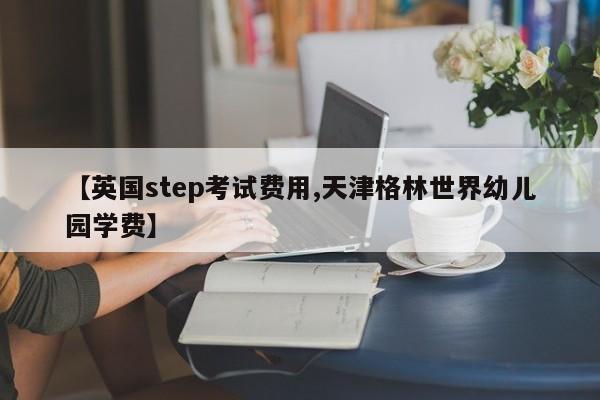 【英国step考试费用,天津格林世界幼儿园学费】