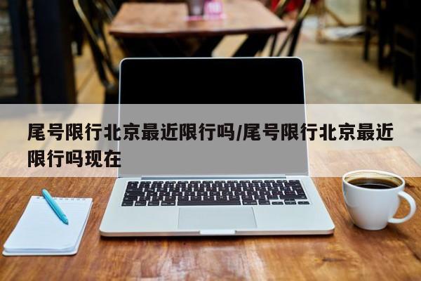 尾号限行北京最近限行吗/尾号限行北京最近限行吗现在