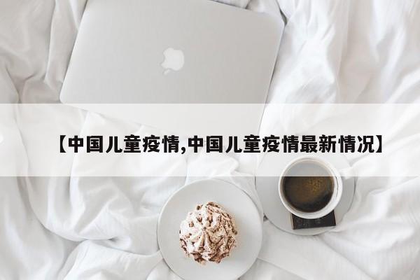 【中国儿童疫情,中国儿童疫情最新情况】