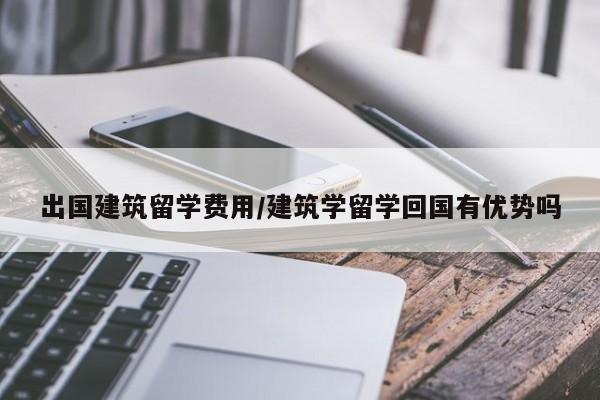 出国建筑留学费用/建筑学留学回国有优势吗