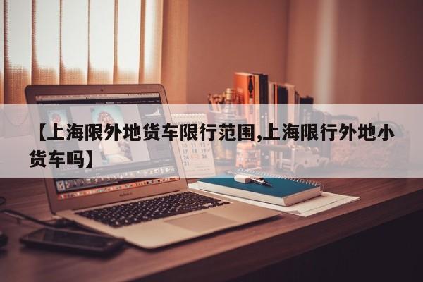 【上海限外地货车限行范围,上海限行外地小货车吗】