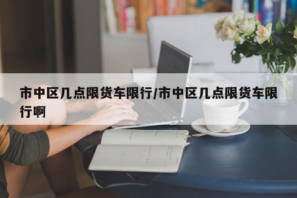 市中区几点限货车限行/市中区几点限货车限行啊