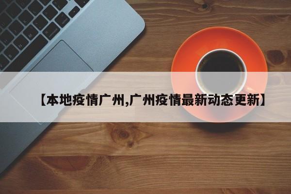 【本地疫情广州,广州疫情最新动态更新】