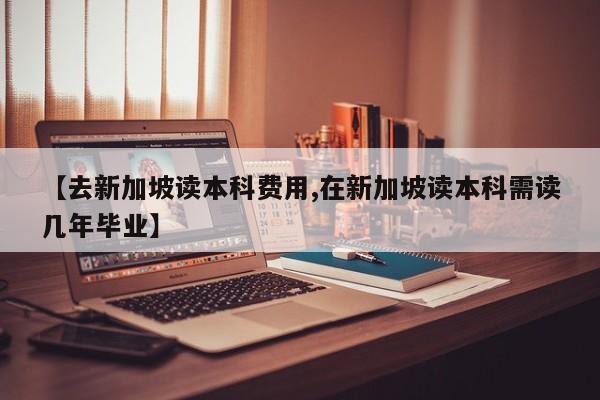 【去新加坡读本科费用,在新加坡读本科需读几年毕业】