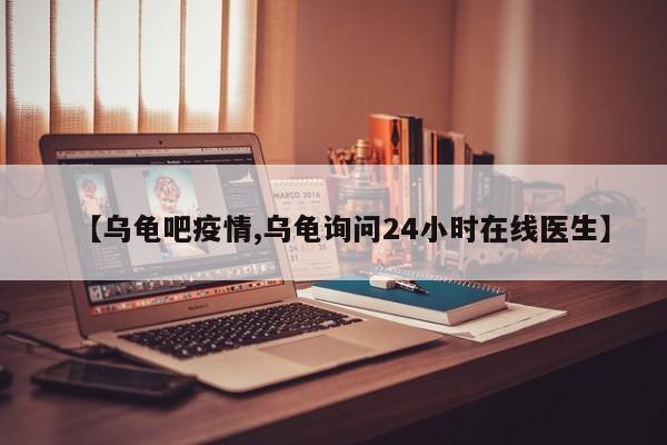 【乌龟吧疫情,乌龟询问24小时在线医生】