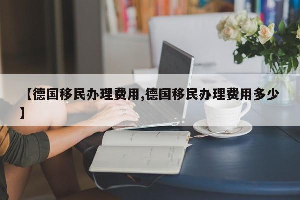 【德国移民办理费用,德国移民办理费用多少】