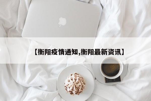 【衡阳疫情通知,衡阳最新资讯】