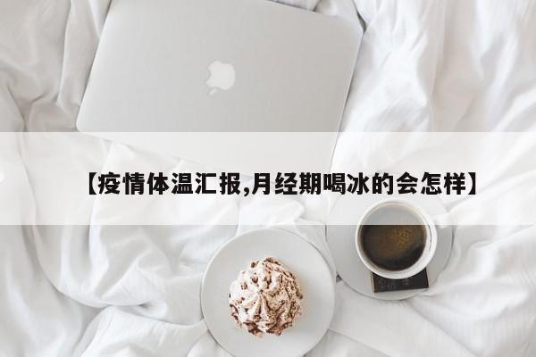 【疫情体温汇报,月经期喝冰的会怎样】
