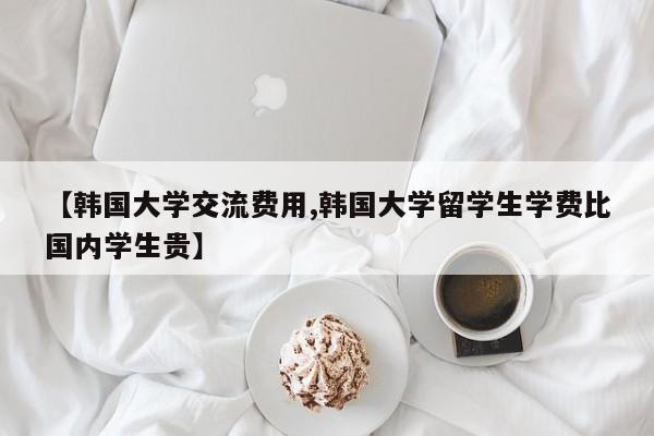 【韩国大学交流费用,韩国大学留学生学费比国内学生贵】