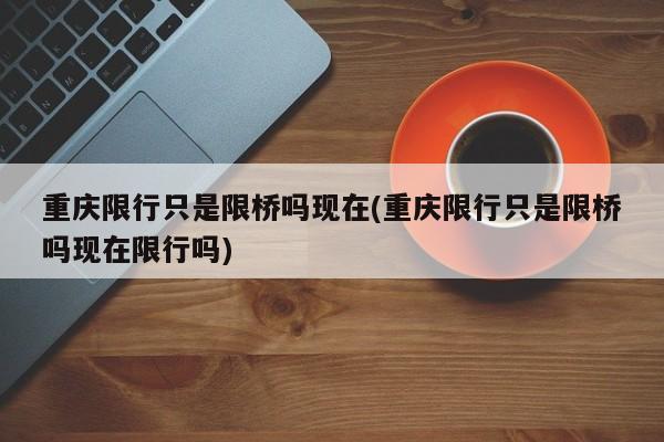 重庆限行只是限桥吗现在(重庆限行只是限桥吗现在限行吗)