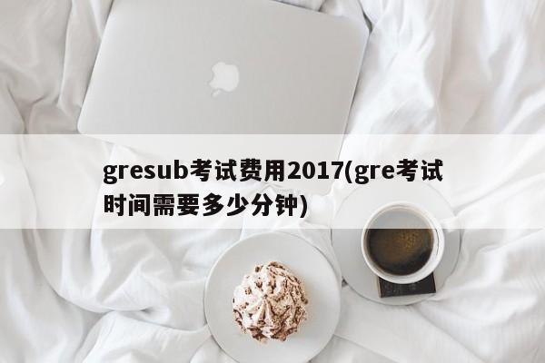 gresub考试费用2017(gre考试时间需要多少分钟)