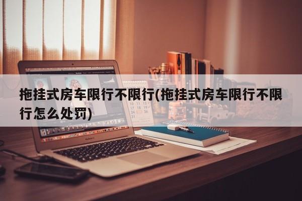 拖挂式房车限行不限行(拖挂式房车限行不限行怎么处罚)
