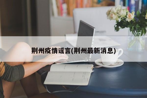 荆州疫情谣言(荆州最新消息)