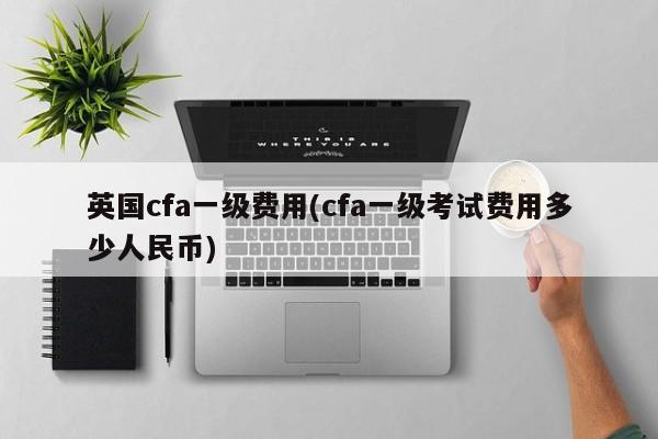 英国cfa一级费用(cfa一级考试费用多少人民币)