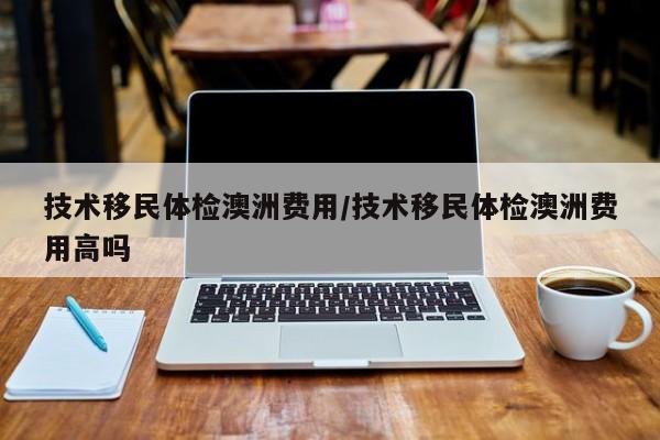技术移民体检澳洲费用/技术移民体检澳洲费用高吗